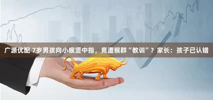 广源优配 7岁男孩向小猴竖中指，竟遭猴群“教训”？家长：孩子已认错