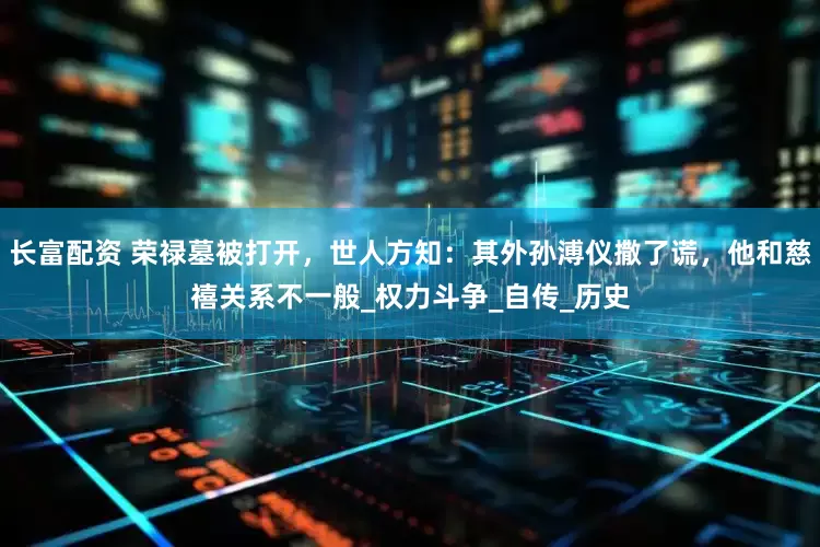 长富配资 荣禄墓被打开，世人方知：其外孙溥仪撒了谎，他和慈禧关系不一般_权力斗争_自传_历史
