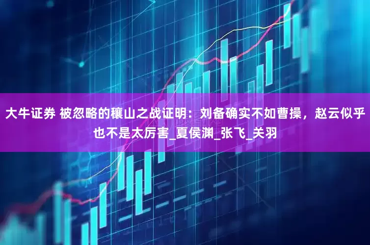 大牛证券 被忽略的穰山之战证明：刘备确实不如曹操，赵云似乎也不是太厉害_夏侯渊_张飞_关羽