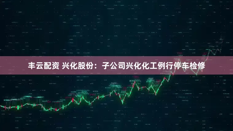 丰云配资 兴化股份：子公司兴化化工例行停车检修