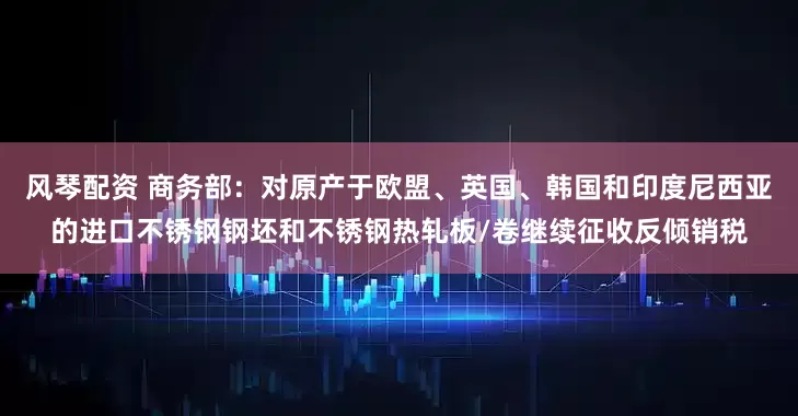 风琴配资 商务部：对原产于欧盟、英国、韩国和印度尼西亚的进口不锈钢钢坯和不锈钢热轧板/卷继续征收反倾销税