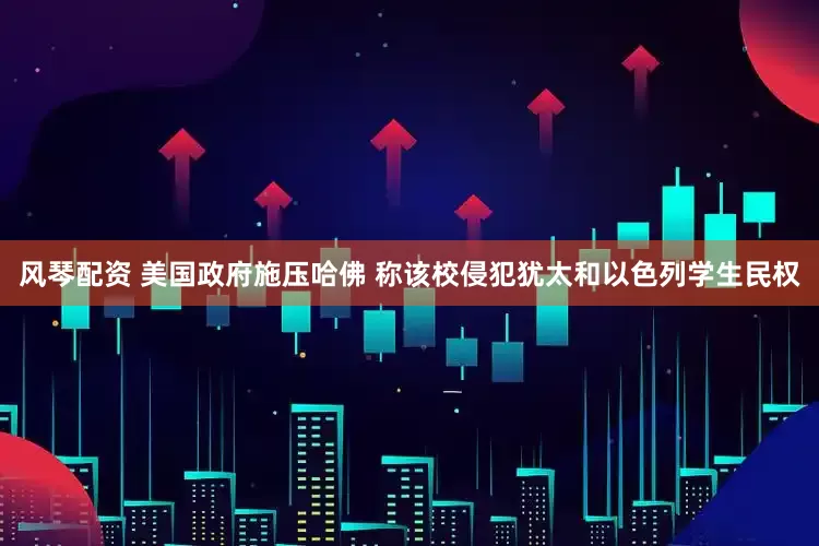 风琴配资 美国政府施压哈佛 称该校侵犯犹太和以色列学生民权