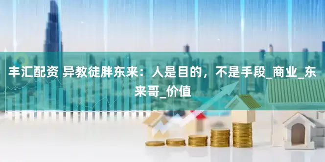 丰汇配资 异教徒胖东来：人是目的，不是手段_商业_东来哥_价值