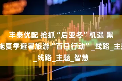 丰泰优配 抢抓“后亚冬”机遇 黑龙江实施夏季避暑旅游“百日行动”_线路_主题_智慧