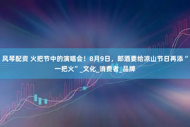 风琴配资 火把节中的演唱会！8月9日，郎酒要给凉山节日再添“一把火”_文化_消费者_品牌