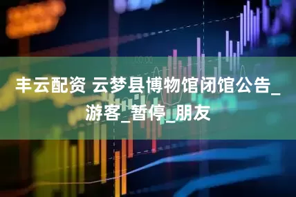 丰云配资 云梦县博物馆闭馆公告_游客_暂停_朋友