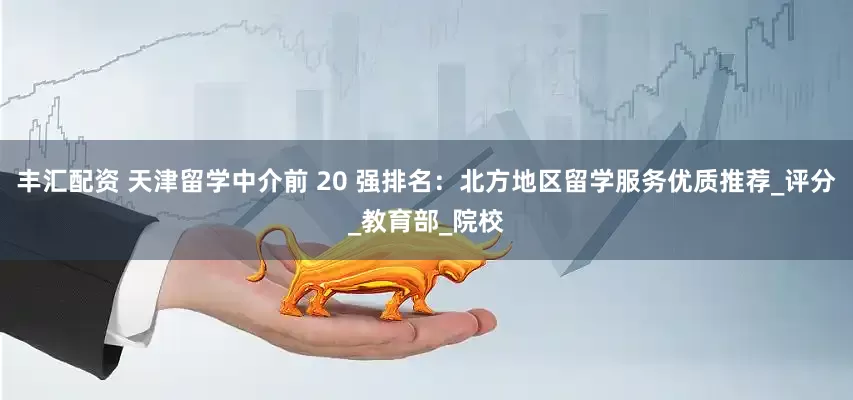 丰汇配资 天津留学中介前 20 强排名：北方地区留学服务优质推荐_评分_教育部_院校