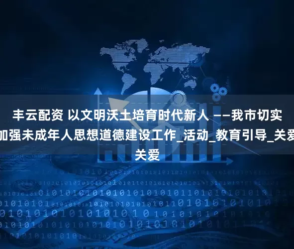 丰云配资 以文明沃土培育时代新人 ——我市切实加强未成年人思想道德建设工作_活动_教育引导_关爱