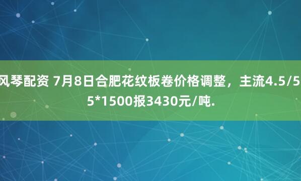 风琴配资 7月8日合肥花纹板卷价格调整，主流4.5/5.5*1500报3430元/吨.