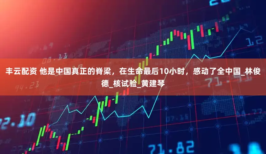 丰云配资 他是中国真正的脊梁，在生命最后10小时，感动了全中国_林俊德_核试验_黄建琴