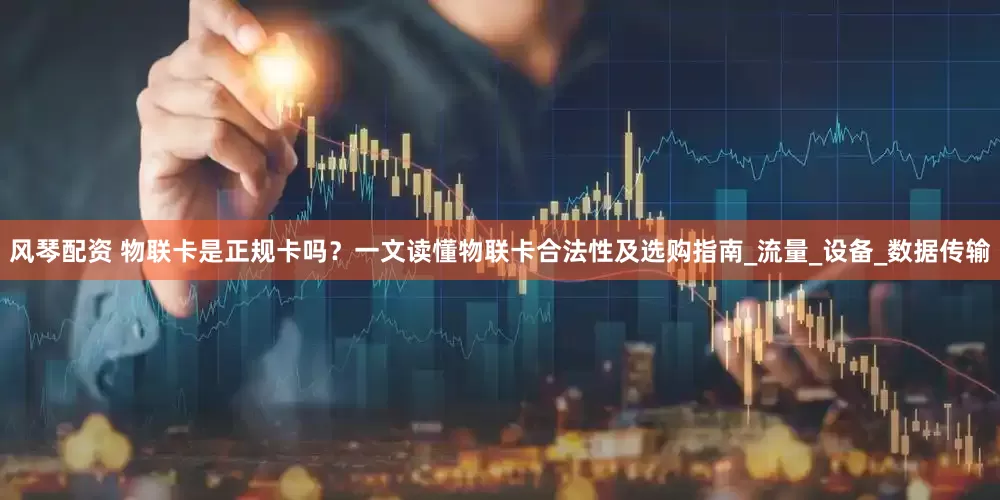 风琴配资 物联卡是正规卡吗？一文读懂物联卡合法性及选购指南_流量_设备_数据传输