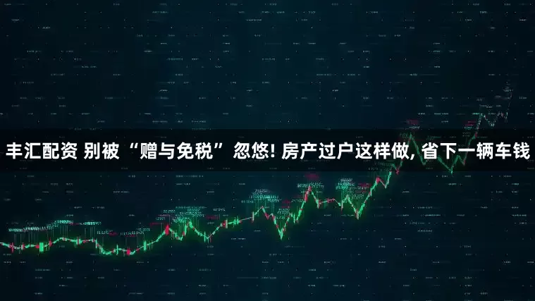 丰汇配资 别被 “赠与免税” 忽悠! 房产过户这样做, 省下一辆车钱