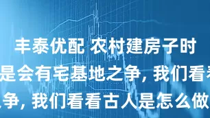 丰泰优配 农村建房子时, 为何总是会有宅基地之争, 我们看看古人是怎么做的
