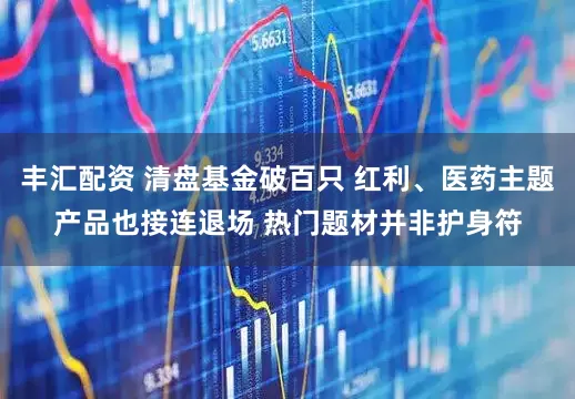 丰汇配资 清盘基金破百只 红利、医药主题产品也接连退场 热门题材并非护身符