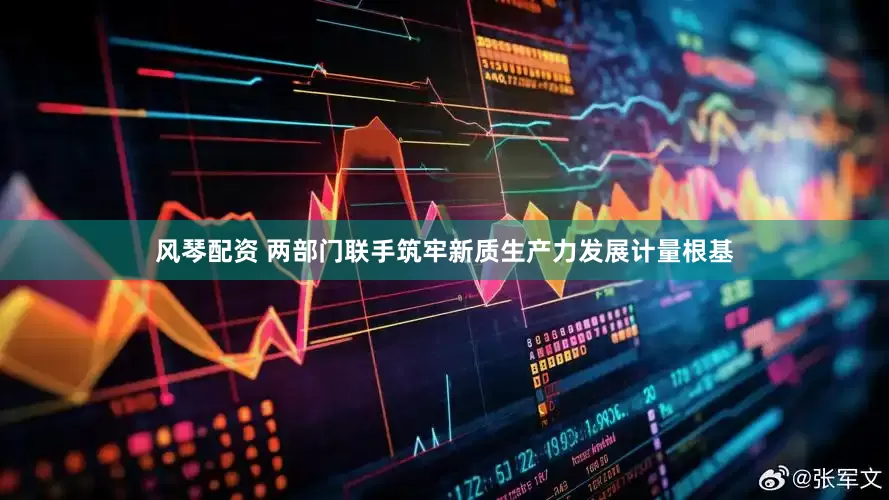 风琴配资 两部门联手筑牢新质生产力发展计量根基