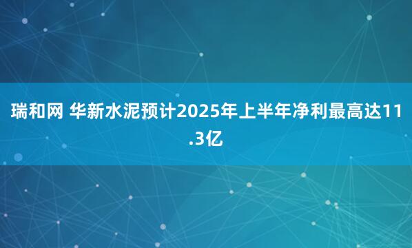 瑞和网 华新水泥预计2025年上半年净利最高达11.3亿