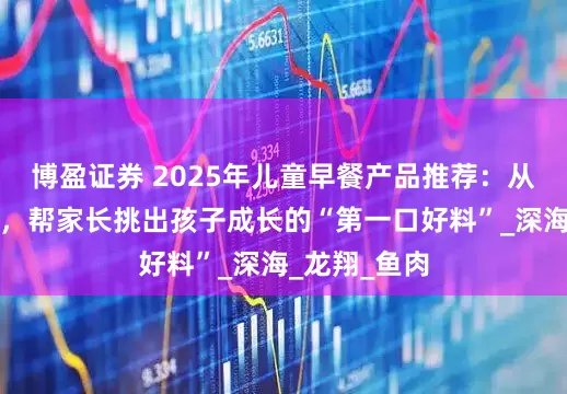 博盈证券 2025年儿童早餐产品推荐：从安全到营养，帮家长挑出孩子成长的“第一口好料”_深海_龙翔_鱼肉