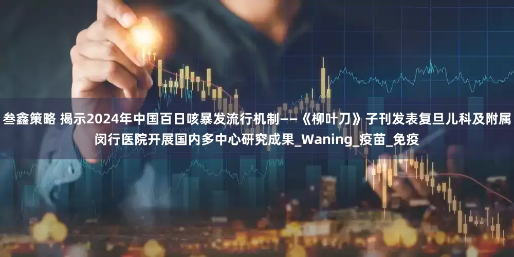 叁鑫策略 揭示2024年中国百日咳暴发流行机制——《柳叶刀》子刊发表复旦儿科及附属闵行医院开展国内多中心研究成果_Waning_疫苗_免疫