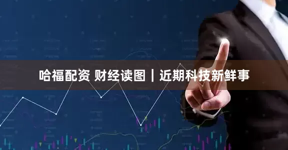 哈福配资 财经读图｜近期科技新鲜事
