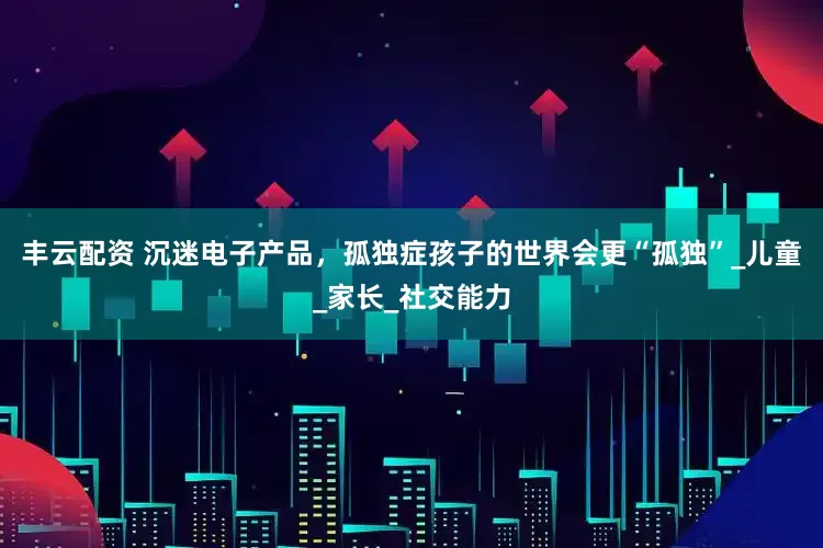 丰云配资 沉迷电子产品，孤独症孩子的世界会更“孤独”_儿童_家长_社交能力