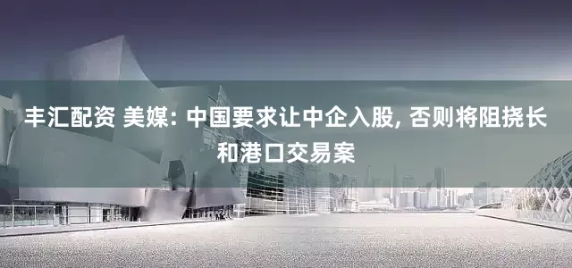丰汇配资 美媒: 中国要求让中企入股, 否则将阻挠长和港口交易案
