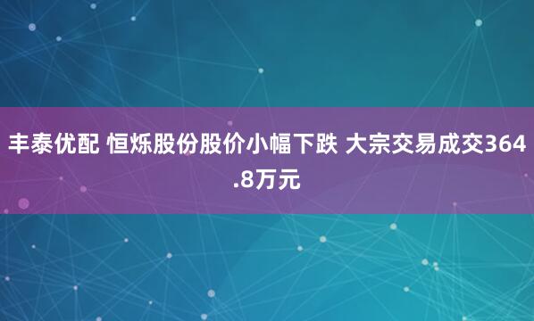 丰泰优配 恒烁股份股价小幅下跌 大宗交易成交364.8万元