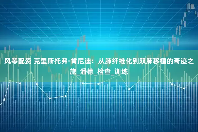 风琴配资 克里斯托弗·肯尼迪：从肺纤维化到双肺移植的奇迹之旅_潘德_检查_训练