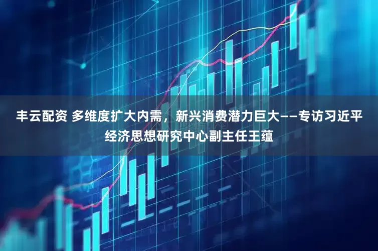 丰云配资 多维度扩大内需，新兴消费潜力巨大——专访习近平经济思想研究中心副主任王蕴