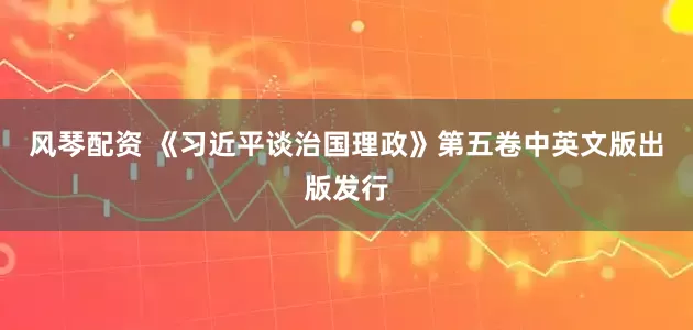 风琴配资 《习近平谈治国理政》第五卷中英文版出版发行