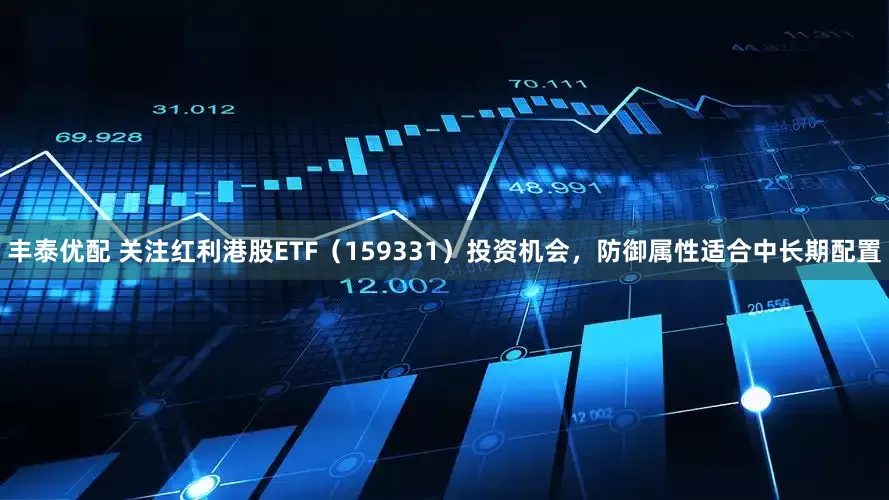 丰泰优配 关注红利港股ETF（159331）投资机会，防御属性适合中长期配置