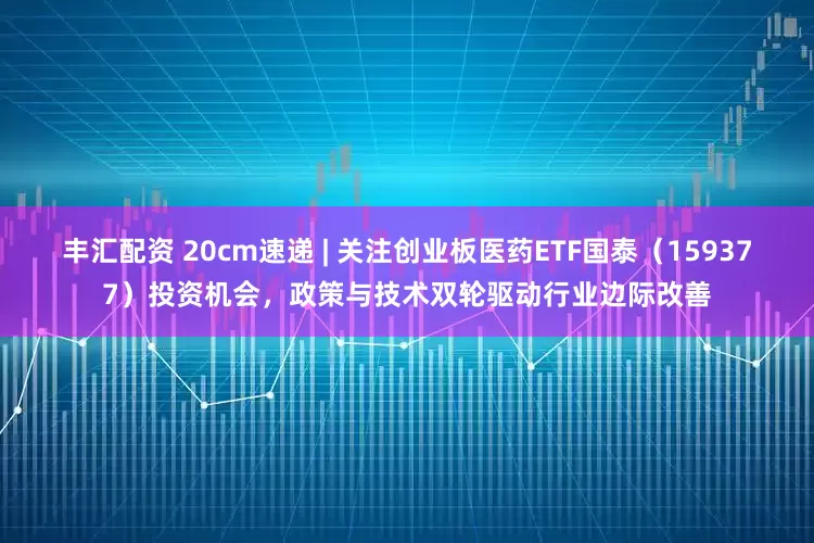 丰汇配资 20cm速递 | 关注创业板医药ETF国泰（159377）投资机会，政策与技术双轮驱动行业边际改善