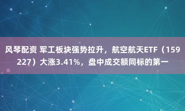 风琴配资 军工板块强势拉升，航空航天ETF（159227）大涨3.41%，盘中成交额同标的第一