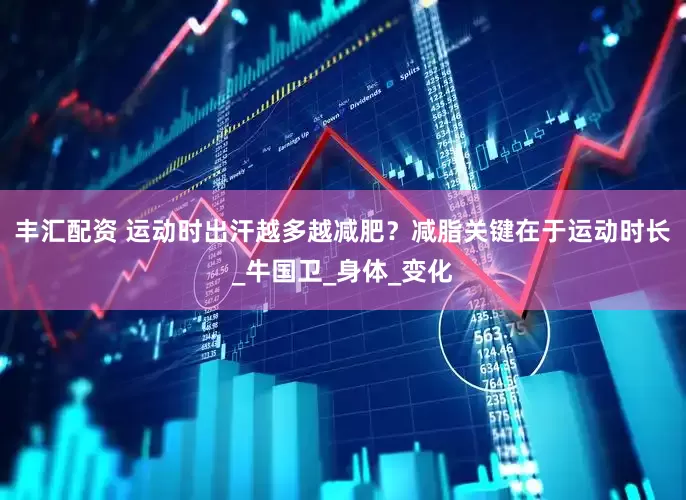 丰汇配资 运动时出汗越多越减肥？减脂关键在于运动时长_牛国卫_身体_变化