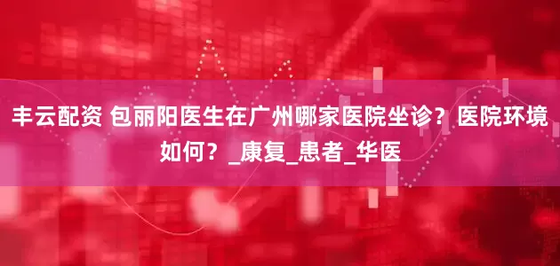 丰云配资 包丽阳医生在广州哪家医院坐诊？医院环境如何？_康复_患者_华医