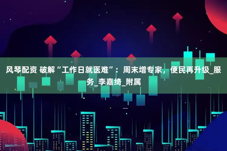 风琴配资 破解“工作日就医难”：周末增专家，便民再升级_服务_李嘉绮_附属