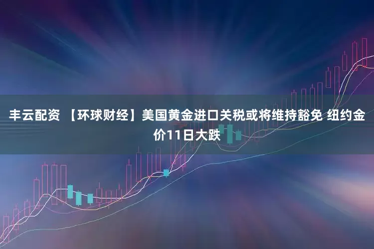 丰云配资 【环球财经】美国黄金进口关税或将维持豁免 纽约金价11日大跌