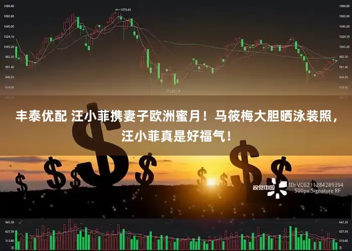丰泰优配 汪小菲携妻子欧洲蜜月！马筱梅大胆晒泳装照，汪小菲真是好福气！
