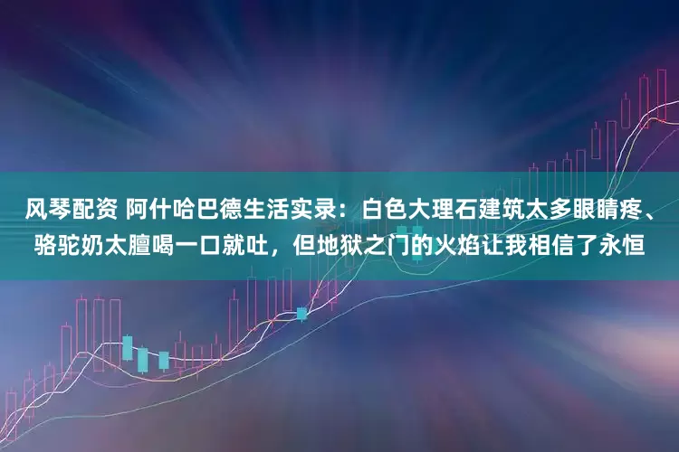 风琴配资 阿什哈巴德生活实录：白色大理石建筑太多眼睛疼、骆驼奶太膻喝一口就吐，但地狱之门的火焰让我相信了永恒