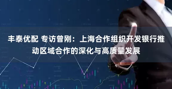 丰泰优配 专访曾刚：上海合作组织开发银行推动区域合作的深化与高质量发展