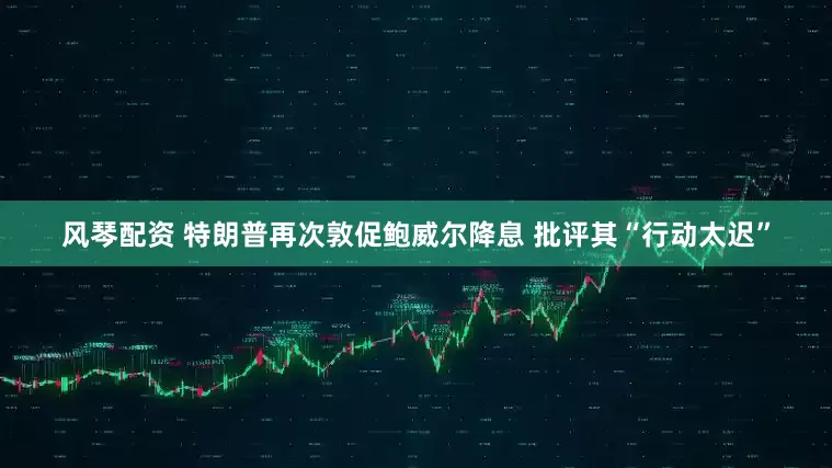 风琴配资 特朗普再次敦促鲍威尔降息 批评其“行动太迟”
