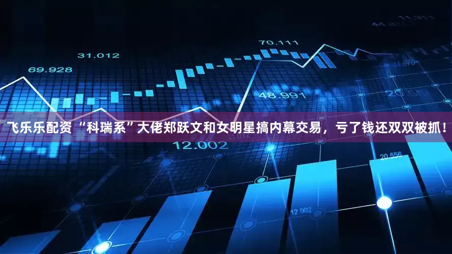飞乐乐配资 “科瑞系”大佬郑跃文和女明星搞内幕交易，亏了钱还双双被抓！