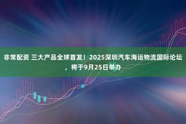 非常配资 三大产品全球首发！2025深圳汽车海运物流国际论坛，将于9月25日举办