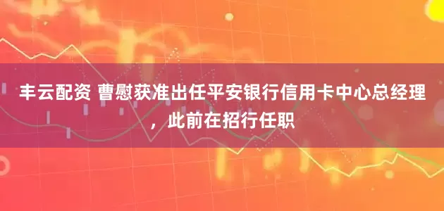 丰云配资 曹慰获准出任平安银行信用卡中心总经理，此前在招行任职
