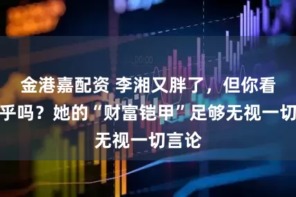 金港嘉配资 李湘又胖了，但你看她在乎吗？她的“财富铠甲”足够无视一切言论