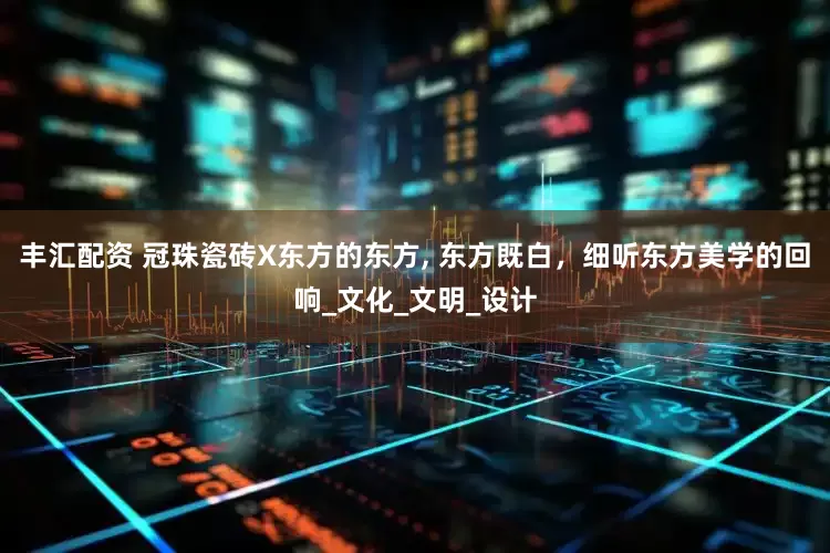 丰汇配资 冠珠瓷砖X东方的东方, 东方既白,细听东方美学的回响_文化_文明_设计