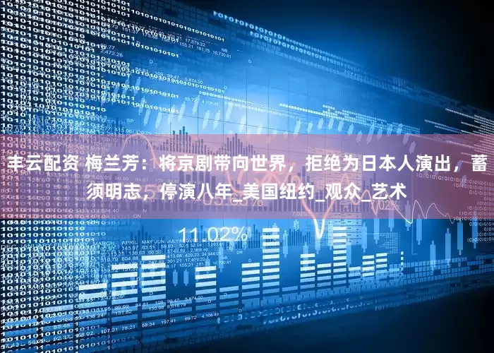 丰云配资 梅兰芳：将京剧带向世界，拒绝为日本人演出，蓄须明志，停演八年_美国纽约_观众_艺术