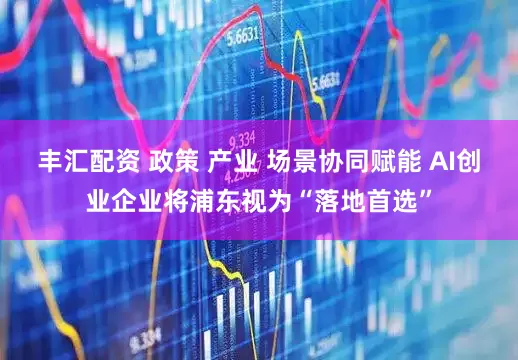 丰汇配资 政策 产业 场景协同赋能 AI创业企业将浦东视为“落地首选”