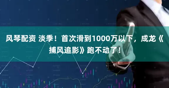 风琴配资 淡季！首次滑到1000万以下，成龙《捕风追影》跑不动了！