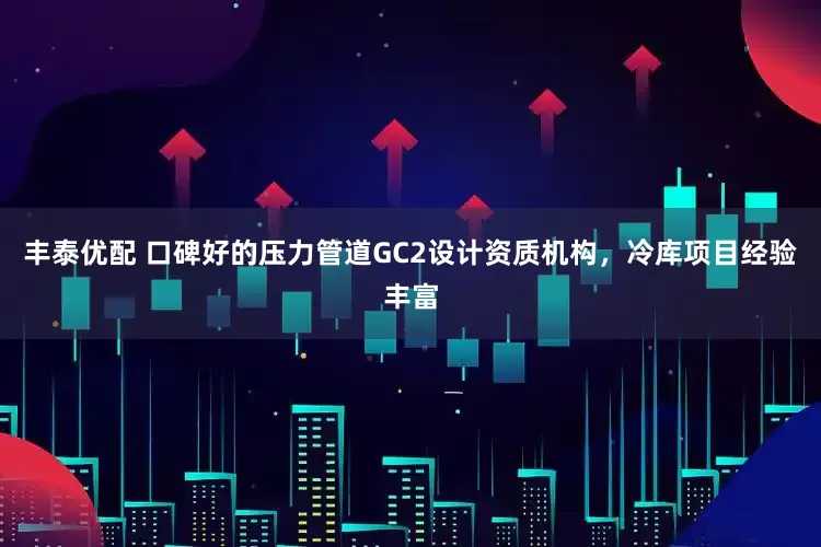 丰泰优配 口碑好的压力管道GC2设计资质机构,冷库项目经验丰富