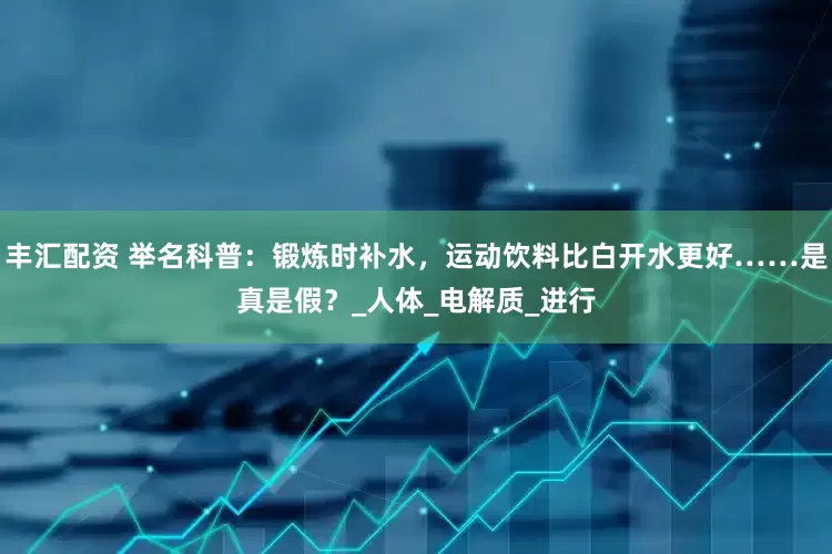 丰汇配资 举名科普：锻炼时补水，运动饮料比白开水更好……是真是假？_人体_电解质_进行